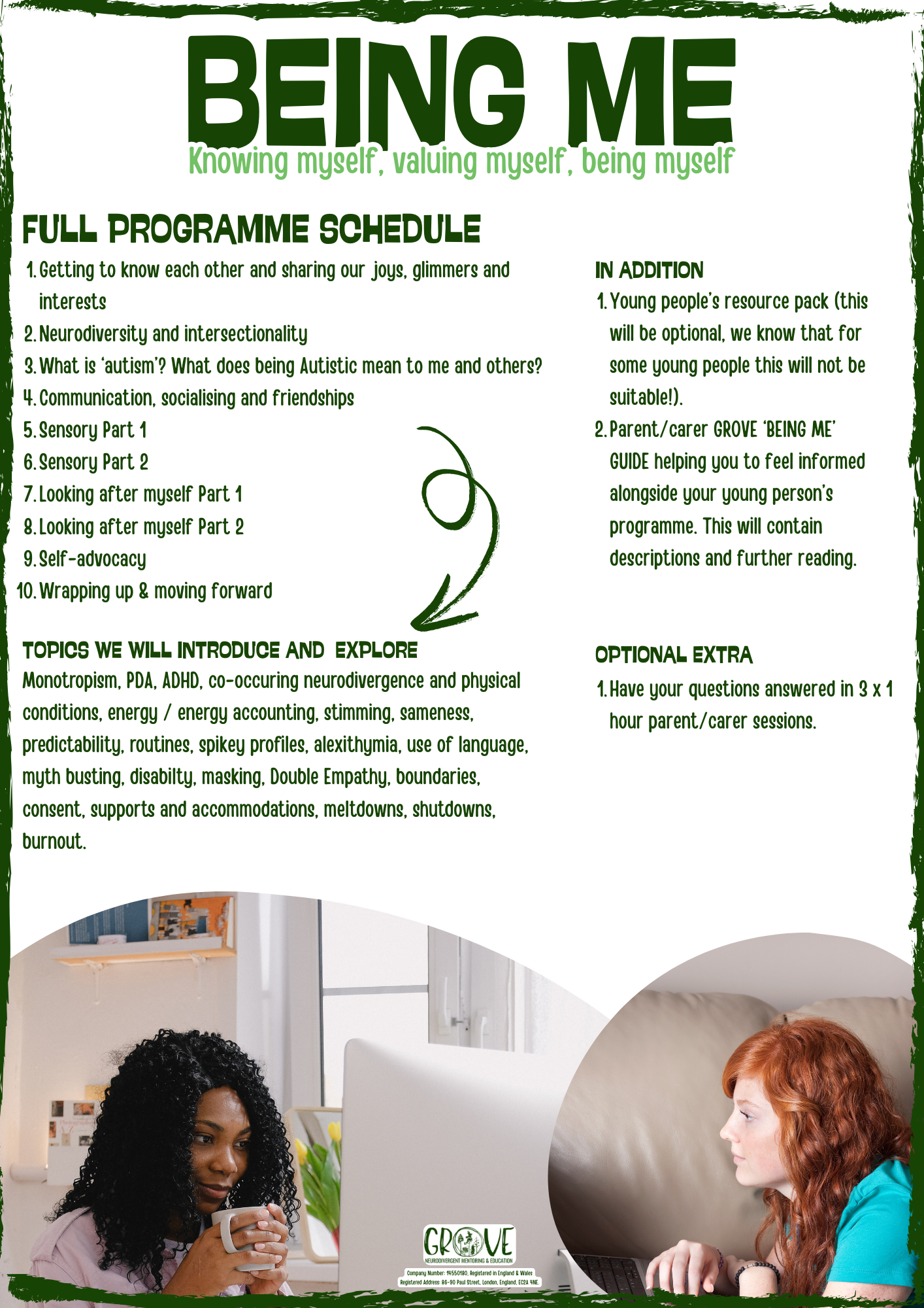 FULL PROGRAMME SCHEDULE: Getting to know each other and sharing our joys, glimmers and interests
Neurodiversity and intersectionality
What is ‘autism’? What does being Autistic mean to me and others?
Social communication and friendships
Sensory Part 1 
Sensory Part 2
Looking after myself Part 1
Looking after myself Part 2
Self-advocacy
Wrapping up & moving forward
IN ADDITION:
Young people’s resource pack (this will be optional, we know that for some young people this will not be suitable!). 
Parent/carer GROVE ‘BEING ME’ GUIDE helping you to feel informed alongside your young person’s programme. This will contain descriptions and further reading.
OPTIONAL EXTRA:
Have your questions answered in 3 x 1 hour parent/carer sessions.