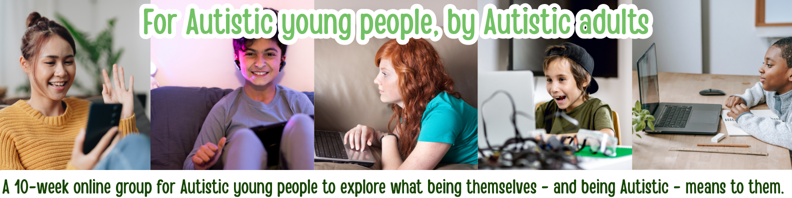 A 10-week online group for Autistic young people to explore what being themselves - and being Autistic - means to them.<br />
For Autistic young people, by Autistic adults. Images of 5 young people.