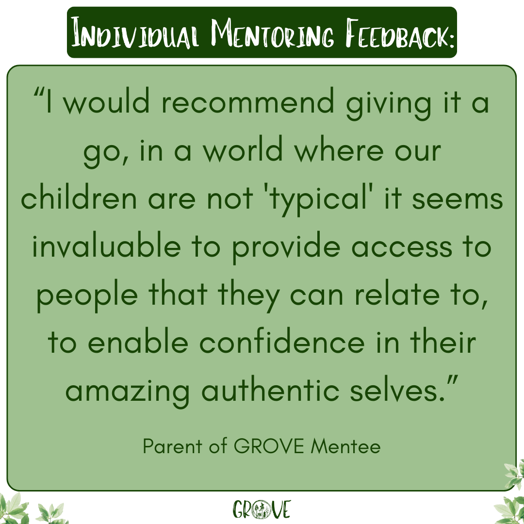 FEEDBACK: “This has been a really positive experience, I can hear my child chatting and laughing. It has provided a secure and nurturing space for my child to be themself with someone that is completely on the same wavelength and this is so valuable after days hiding / masking at school.”

Parent of GROVE Mentee