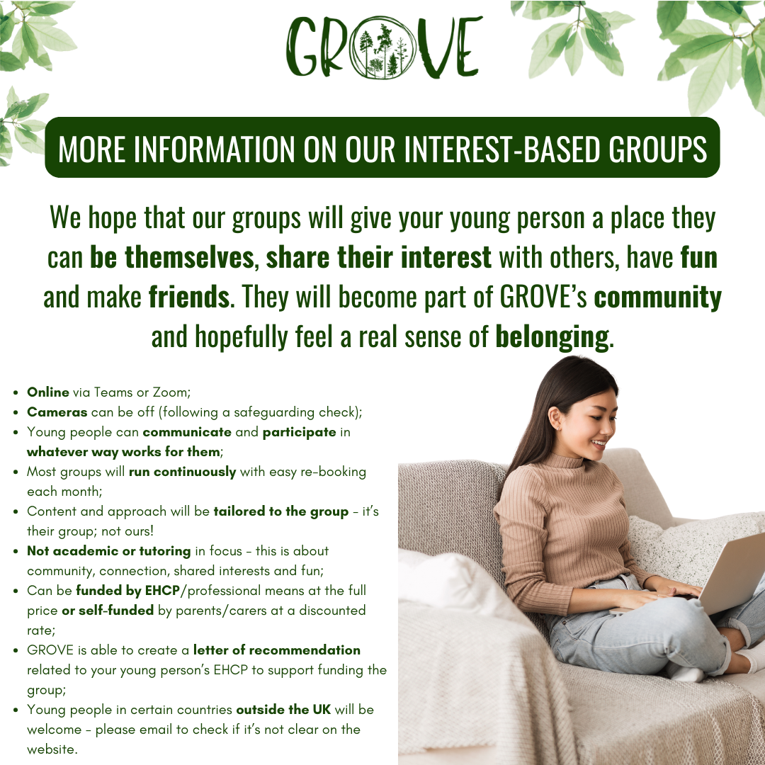 Online via Teams or Zoom;
Cameras can be off (following a safeguarding check);
Young people can communicate and participate in whatever way works for them;
Most groups will run continuously with easy re-booking each month;
Content and approach will be tailored to the group - it’s their group; not ours!
Not academic or tutoring in focus - this is about community, connection, shared interests and fun;
Can be funded by EHCP/professional means at the full price or self-funded by parents/carers at a discounted rate;
GROVE is able to create a letter of recommendation related to your young person’s EHCP to support funding the group;
Young people in certain countries outside the UK will be welcome - please email to check if it’s not clear on the website.
MORE INFORMATION ON OUR INTEREST-BASED GROUPS
We hope that our groups will give your young person a place they can be themselves, share their interest with others, have fun and make friends. They will become part of GROVE’s community and hopefully feel a real sense of belonging.