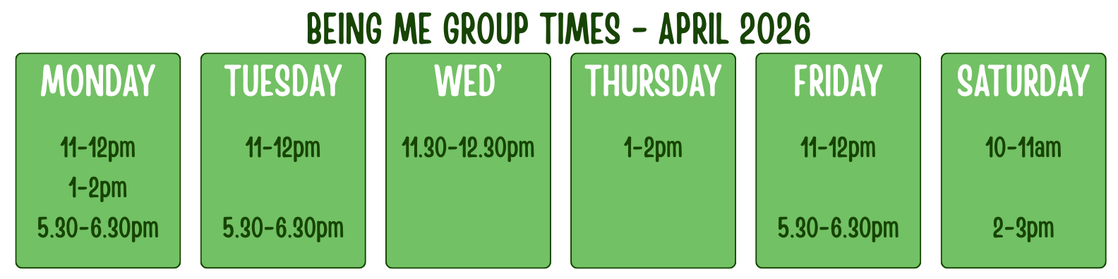 BEING ME GROUP TIMES - APRIL 2026<br />
MONDAY<br />
11-12pm<br />
1-2pm<br />
5.30-6.30pm<br />
TUESDAY<br />
11-12pm</p>
<p>5.30-6.30pm<br />
WED’<br />
11.30-12.30pm<br />
THURSDAY<br />
1-2pm<br />
FRIDAY<br />
11-12pm</p>
<p>5.30-6.30pm<br />
SATURDAY<br />
10-11am</p>
<p>2-3pm