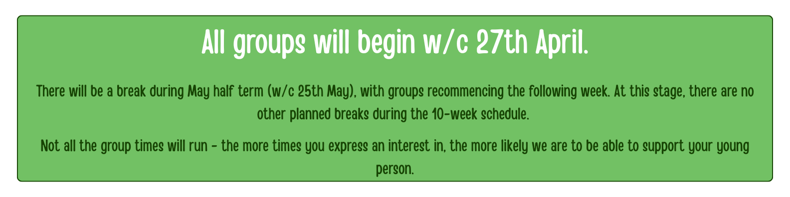 All groups will begin w/c 27th April.</p>
<p>There will be a break during May half term (w/c 25th May), with groups recommencing the following week. At this stage, there are no other planned breaks during the 10-week schedule. </p>
<p>Not all the group times will run - the more times you express an interest in, the more likely we are to be able to support your young person.
