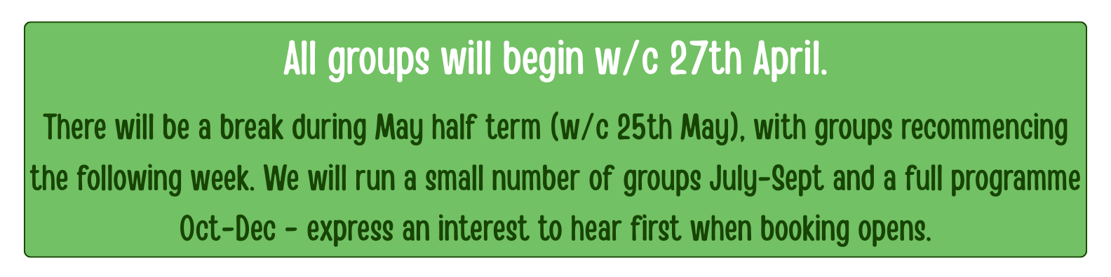 All groups will begin w/c 27th April.</p>
<p>There will be a break during May half term (w/c 25th May), with groups recommencing the following week. We will run a small number of groups July-Sept and a full programme Oct-Dec - express an interest to hear first when booking opens.