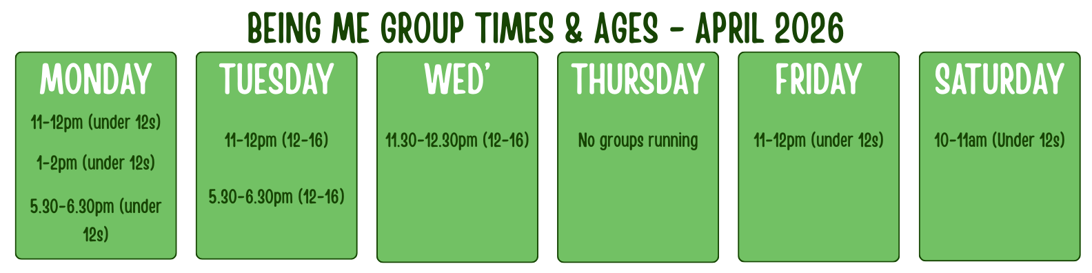 BEING ME GROUP TIMES & AGES - APRIL 2026 MONDAY 11-12pm (under 12s) 1-2pm (under 12s) 5.30-6.30pm (under 12s) TUESDAY 11-12pm (12-16) 5.30-6.30pm (12-16) WED’ 11.30-12.30pm (12-16) THURSDAY No groups running FRIDAY 11-12pm (12 AND UNDER) SATURDAY 10-11am (under 12s)
