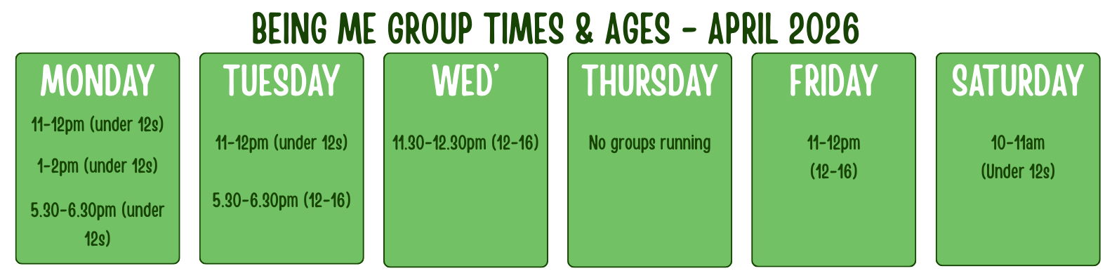 BEING ME GROUP TIMES & AGES - APRIL 2026 MONDAY 11-12pm (under 12s) 1-2pm (under 12s) 5.30-6.30pm (under 12s) TUESDAY 11-12pm (under 12s) 5.30-6.30pm (12-16) WED’ 11.30-12.30pm (12-16) THURSDAY No groups running FRIDAY 11-12pm (12-16) SATURDAY 10-11am (under 12s)