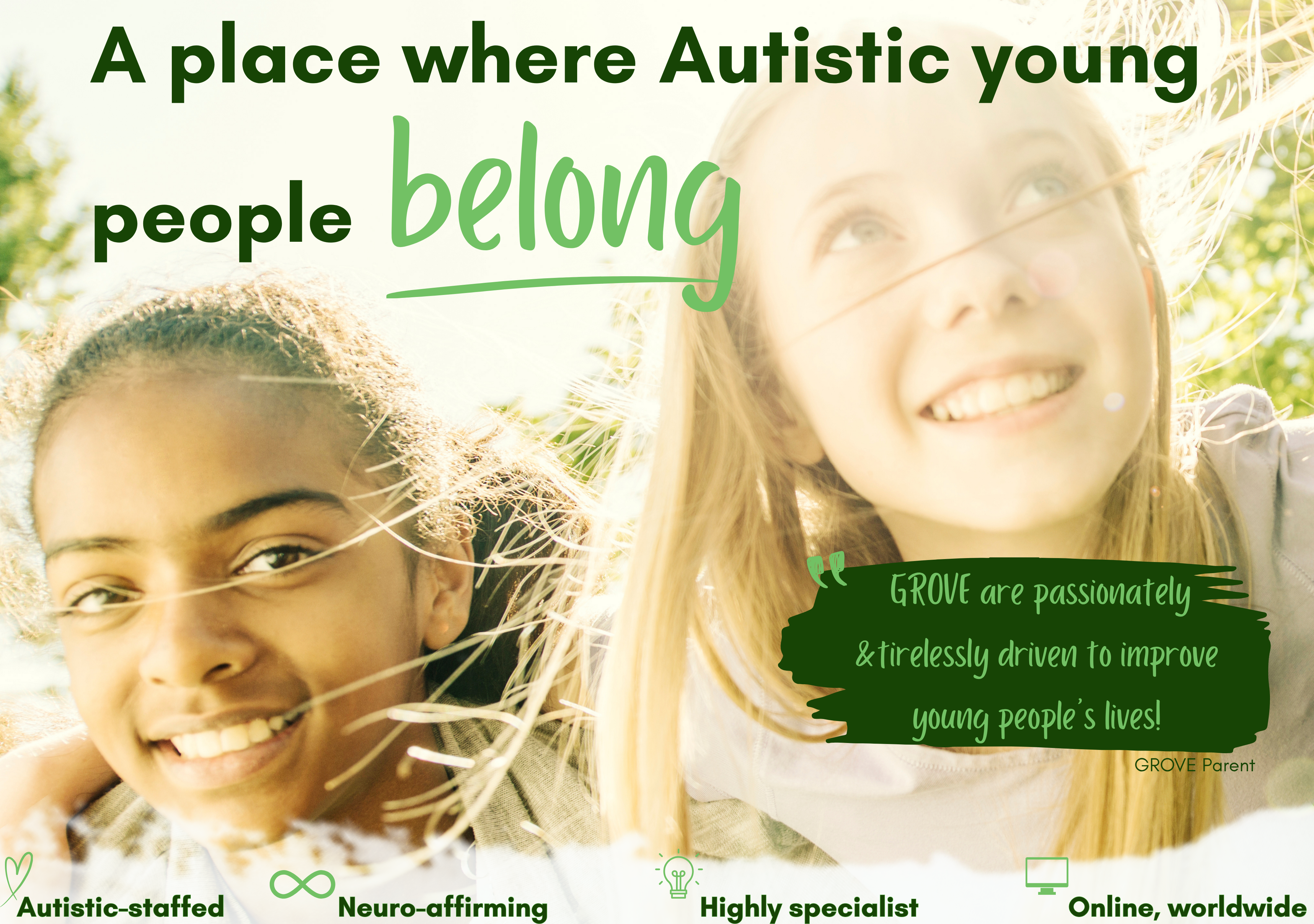 image of 2 young people, text 'A place where Autistic young people<br />
GROVE are passionately &tirelessly driven to improve<br />
young people’s lives!<br />
GROVE Parent<br />
belong<br />
Highly specialist<br />
Neuro-affirming<br />
Autistic-staffed<br />
Online, worldwide.
