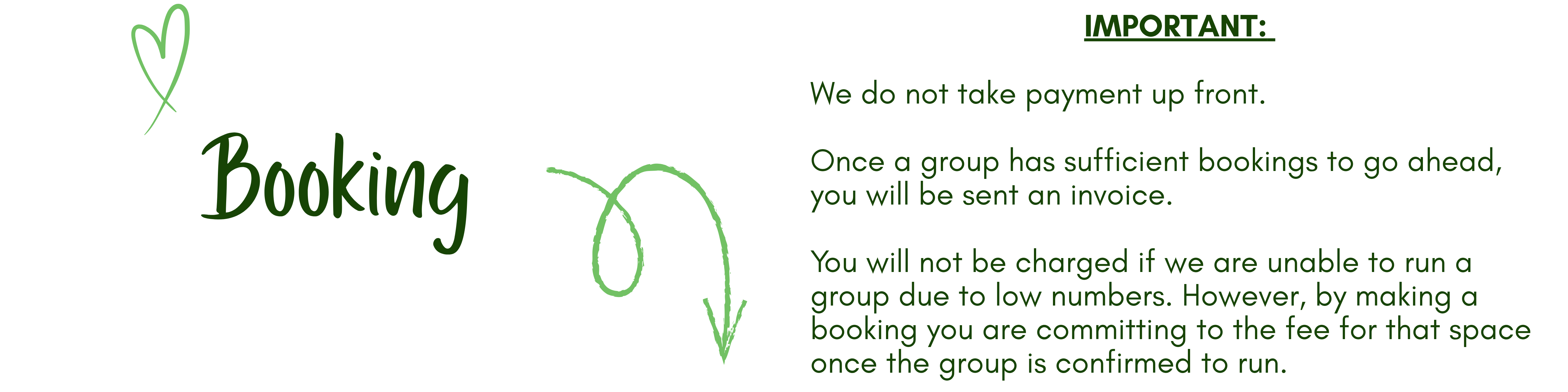 Booking<br />
IMPORTANT: </p>
<p>We do not take payment up front.</p>
<p>Once a group has sufficient bookings to go ahead, you will be sent an invoice. </p>
<p>You will not be charged if we are unable to run a group due to low numbers. However, by making a booking you are committing to the fee for that space once the group is confirmed to run.